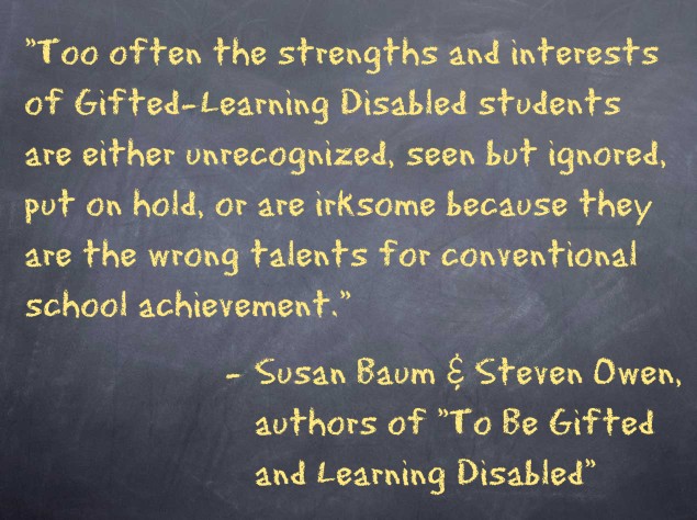“Too often the strengths and interests of Gifted-Learning Disabled students are either unrecognized, seen but ignored, put on hold, or are irksome because they are the wrong talents for conventional school achievement.” − Susan Baum and Steven Owen