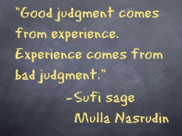 Good judgment comes from experience.  Experience comes from bad judgment.